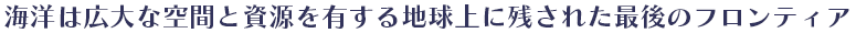 海洋は広大な空間と資源を有する地球上に残された最後のフロンティア